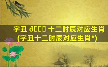字丑 🐎 十二时辰对应生肖(字丑十二时辰对应生肖*
)